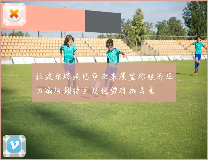 拉波尔塔谈巴萨未来展望称经济压力减轻期待主场优势对抗马竞
