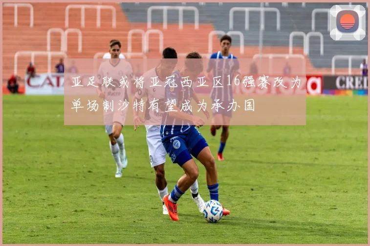 亚足联或将亚冠西亚区16强赛改为单场制沙特有望成为承办国