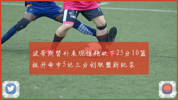 波蒂斯替补表现惊艳砍下25分10篮板并命中5记三分创联盟新纪录