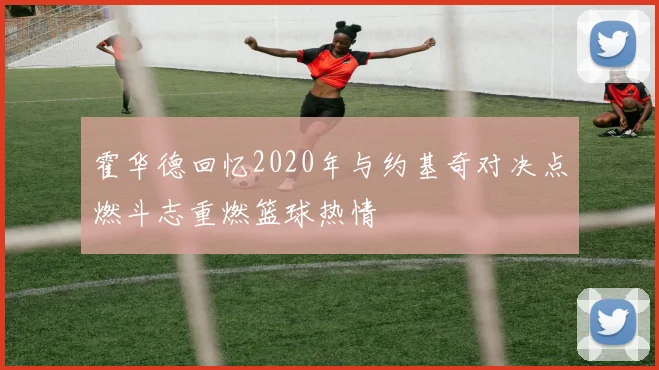 霍华德回忆2020年与约基奇对决点燃斗志重燃篮球热情