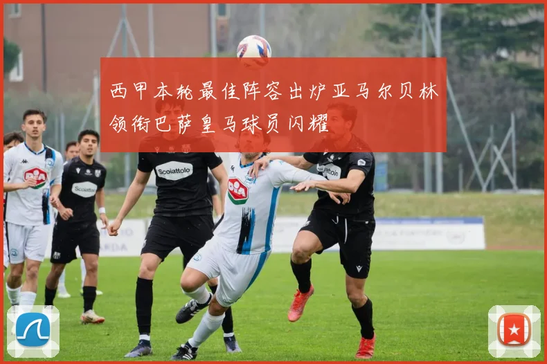 西甲本轮最佳阵容出炉亚马尔贝林领衔巴萨皇马球员闪耀