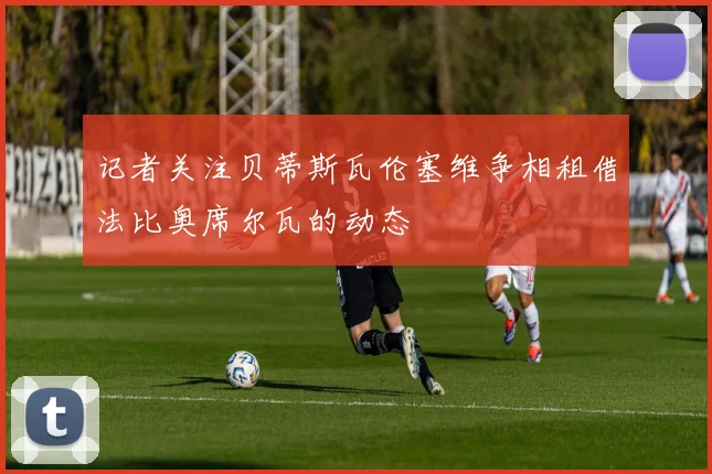 记者关注贝蒂斯瓦伦塞维争相租借法比奥席尔瓦的动态