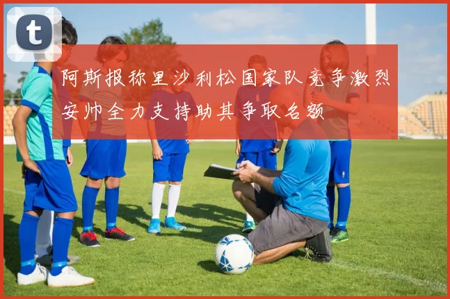 阿斯报称里沙利松国家队竞争激烈安帅全力支持助其争取名额
