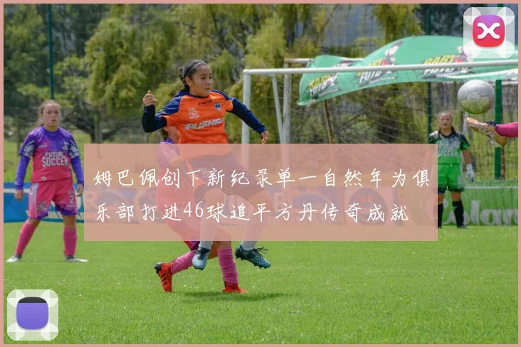 姆巴佩创下新纪录单一自然年为俱乐部打进46球追平方丹传奇成就