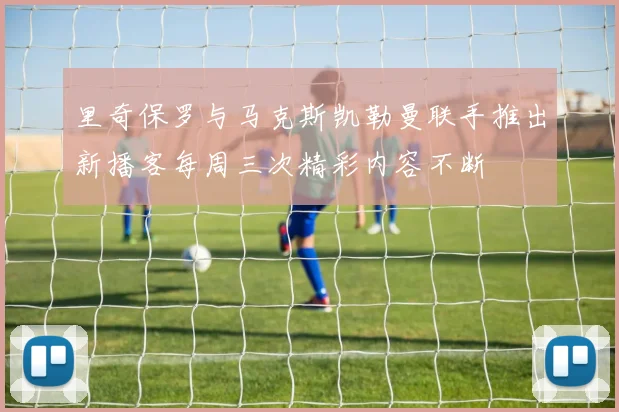 里奇保罗与马克斯凯勒曼联手推出新播客每周三次精彩内容不断