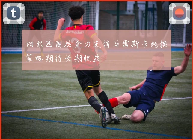 切尔西高层全力支持马雷斯卡轮换策略期待长期收益