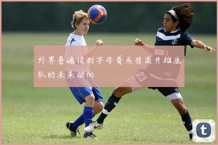 外界普遍猜测字母哥或将离开雄鹿队的未来动向