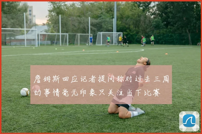 詹姆斯回应记者提问称对过去三周的事情毫无印象只关注当下比赛