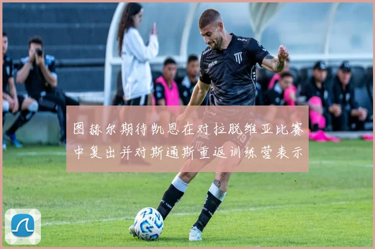 图赫尔期待凯恩在对拉脱维亚比赛中复出并对斯通斯重返训练营表示欣喜